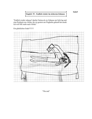 I-------------------------------------------------------------------I   Seite5
                I Kapitel IV. Endlich wieder im sicherem Zuhause I
                I-------------------------------------------------------------------I

"Endlich wieder zuhause",dachte Fatima als sie Zuhause am Sofa lag und
eine Postkarte aus Afrika, die sie gestern am Flughafen gekauft hat ansah:
Ich will NIE mehr nach Afrika”

Ein glückliches Ende!!!!!!!!




                                            “The end”
 