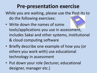 Pre-presentation exercise
While you are waiting, please use the Post-Its to
do the following exercises:
• Write down the names of some
tools/applications you use in assessment,
includes Sakai and other systems, institutional
& cloud computing software
• Briefly describe one example of how you (or
others you work with) use educational
technology in assessment
• Put down your role (lecturer, educational
designer, manager etc.)
 