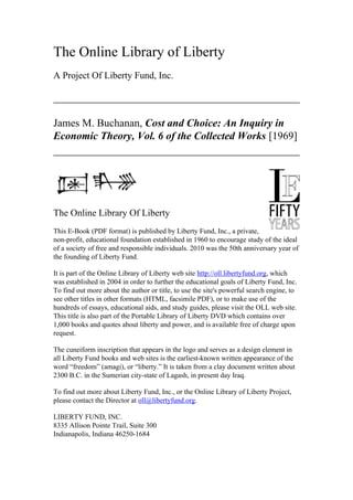 The Online Library of Liberty
A Project Of Liberty Fund, Inc.
James M. Buchanan, Cost and Choice: An Inquiry in
Economic Theory, Vol. 6 of the Collected Works [1969]
The Online Library Of Liberty
This E-Book (PDF format) is published by Liberty Fund, Inc., a private,
non-profit, educational foundation established in 1960 to encourage study of the ideal
of a society of free and responsible individuals. 2010 was the 50th anniversary year of
the founding of Liberty Fund.
It is part of the Online Library of Liberty web site http://oll.libertyfund.org, which
was established in 2004 in order to further the educational goals of Liberty Fund, Inc.
To find out more about the author or title, to use the site's powerful search engine, to
see other titles in other formats (HTML, facsimile PDF), or to make use of the
hundreds of essays, educational aids, and study guides, please visit the OLL web site.
This title is also part of the Portable Library of Liberty DVD which contains over
1,000 books and quotes about liberty and power, and is available free of charge upon
request.
The cuneiform inscription that appears in the logo and serves as a design element in
all Liberty Fund books and web sites is the earliest-known written appearance of the
word “freedom” (amagi), or “liberty.” It is taken from a clay document written about
2300 B.C. in the Sumerian city-state of Lagash, in present day Iraq.
To find out more about Liberty Fund, Inc., or the Online Library of Liberty Project,
please contact the Director at oll@libertyfund.org.
LIBERTY FUND, INC.
8335 Allison Pointe Trail, Suite 300
Indianapolis, Indiana 46250-1684
 
