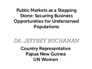 DR. JEFFREY BUCHANAN
Public Markets as a Stepping
Stone: Securing Business
Opportunities for Underserved
Populations
Country Representative
Papua New Guinea
UN Women
 
