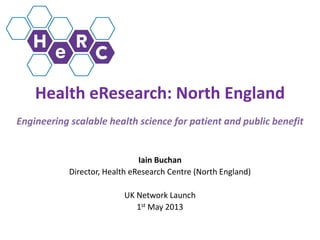 Health eResearch: North England
Engineering scalable health science for patient and public benefit
Iain Buchan
Director, Health eResearch Centre (North England)
UK Network Launch
1st May 2013
 
