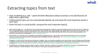 Extracting topics from text
• Topic modelling (e.g. LDA – Latent Dirichlet Allocation) allows to extract a mix (distribution) of
topics from a given text
• Unfortunately topics are not automatically labeled, we only know the most important words in
each topic
• Given the text in a social profile, compute the most important topic(s)
• Uber Technologies Inc. is an American international transportation network company headquartered in San Francisco, California.
The company develops, markets and operates the Uber mobile app, which allows consumers with smartphones to submit a trip
request which is then routed to Uber drivers who use their own cars.[1][2] By May 28, 2015, the service was available in 58
countries and 300 cities worldwide => [taxi, transportation, ]
• Connectifier is a next-gen search platform specifically targeting hiring - one of the most fundamental pieces of our economy.
Discover, qualify, and connect with exceptional job candidates twice as effectively. => [hiring, career and jobs, recruitment,
marketplace, coaching]
• Dropbox is a free service that lets you bring your photos, docs, and videos anywhere and share them easily. Dropbox was founded
in 2007 by Drew Houston and Arash Ferdowsi, two MIT students tired of emailing files to themselves to work from more than one
computer. => [cloud, collaborative documents, collaboration, file sharing, storage, photo sharing, photo editing, ]
• PeopleGraph is building a people search engine. 3 billion searches a day are for people, yet there's no way to comprehensively
search someone's online footprint. We are well on the way to solving that problem. => [search, people, ]
>> Bucharest.AI #5 << :: 05 Dec 17
 