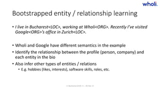 Bootstrapped entity / relationship learning
• I live in Bucharest<LOC>, working at Wholi<ORG>. Recently I’ve visited
Google<ORG>’s office in Zurich<LOC>.
• Wholi and Google have different semantics in the example
• Identify the relationship between the profile (person, company) and
each entity in the bio
• Also infer other types of entities / relations
• E.g. hobbies (likes, interests), software skills, roles, etc.
>> Bucharest.AI #5 << :: 05 Dec 17
 