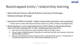 Bootstrapped entity / relationship learning
• Work with Alex Tomescu, MSc @ Chalmers University of Technology
Software developer @ Google
• Started from SPIED in CoreNLP - Pattern-based entity extraction and visualization
• Similar works in other information extraction systems (e.g. NELL, Probase, Knowledge Vault)
• Bootstrapping is a semi-supervised process which allows to iteratively discover
more and more examples (R ↗) with a pretty good precision (P↘)
1. Start with a (small) seed of correctly classified instances (P high, R low)
2. Using a huge unlabeled dataset, find patterns to discover these & new instances, keep only
high confidence patterns
3. Discover new instances (some may be incorrect, most should be correct => P decreases, R
increases) & repeat from 2 until… performance degrades too much
>> Bucharest.AI #5 << :: 05 Dec 17
 