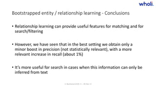 Bootstrapped entity / relationship learning - Conclusions
• Relationship learning can provide useful features for matching and for
search/filtering
• However, we have seen that in the best setting we obtain only a
minor boost in precision (not statistically relevant), with a more
relevant increase in recall (about 1%)
• It’s more useful for search in cases when this information can only be
inferred from text
>> Bucharest.AI #5 << :: 05 Dec 17
 