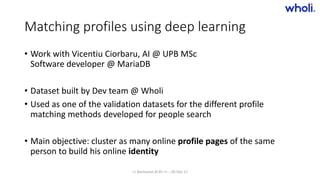 Matching profiles using deep learning
• Work with Vicentiu Ciorbaru, AI @ UPB MSc
Software developer @ MariaDB
• Dataset built by Dev team @ Wholi
• Used as one of the validation datasets for the different profile
matching methods developed for people search
• Main objective: cluster as many online profile pages of the same
person to build his online identity
>> Bucharest.AI #5 << :: 05 Dec 17
 