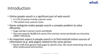 Introduction
• Online people search is a significant part of web search
• 11-17% of queries include a person name
• ~4% contain only a person name
• Name ambiguity makes people search a complex problem to solve
efficiently
• Huge overlap in person names worldwide
• The most popular 90,000 full names (first and last name) worldwide are shared by
100M+ individuals
• An important aspect in people search is to find most/all online sources of
information (e.g. web pages) related to the same person
• Recent shift from general web pages to specific ones, like social networking sites and
other professional communities
>> Bucharest.AI #5 << :: 05 Dec 17
 