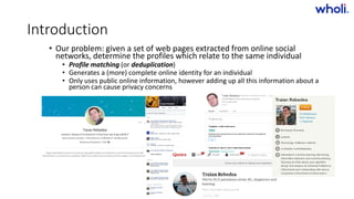 Introduction
• Our problem: given a set of web pages extracted from online social
networks, determine the profiles which relate to the same individual
• Profile matching (or deduplication)
• Generates a (more) complete online identity for an individual
• Only uses public online information, however adding up all this information about a
person can cause privacy concerns
>> Bucharest.AI #5 << :: 05 Dec 17
 