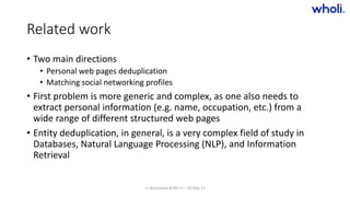 Related work
• Two main directions
• Personal web pages deduplication
• Matching social networking profiles
• First problem is more generic and complex, as one also needs to
extract personal information (e.g. name, occupation, etc.) from a
wide range of different structured web pages
• Entity deduplication, in general, is a very complex field of study in
Databases, Natural Language Processing (NLP), and Information
Retrieval
>> Bucharest.AI #5 << :: 05 Dec 17
 