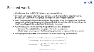 Related work
• Web People Search (WePS) datasets and competitions
• Given all web pages returned by a generic search engine for a popular name,
group pages such that each group corresponds to one specic person
• Most solutions employ clustering of the web pages using features extracted from
pages such as Wikipedia concepts, Named Entity Recognition (NER), bag of words
(BoW), and hyperlinks and different similarity measures
• A pairwise approach for solving this problem was also proposed
• Compute the probability that two pages refer to the same person
• Cluster pages by joining pairs that have a high probability to represent the same person
• WePS proposed B-cubed precision and recall for assessing performance
>> Bucharest.AI #5 << :: 05 Dec 17
 