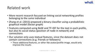 Related work
• More recent research focused on linking social networking profiles
belonging to the same individual
• Zhang et al. (2015) proposed a binary classifier using a probabilistic
graphical model (factor graph)
• Features computed using BoW and TF-IDF for the text in each profile,
but also its social status (position of node in network) and
connections
• Our solution only uses textual features, since the dataset does not
contain connections (e.g. friends or followers)
• These additional features, or other like avatar/profile image, would only
improve the results
>> Bucharest.AI #5 << :: 05 Dec 17
 