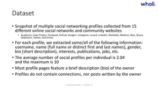 Dataset
• Snapshot of multiple social networking profiles collected from 15
different online social networks and community websites
• Academia, Code-Project, Facebook, Github, Google+, Instagram, Lanyrd, Linkedin, Mashable, Medium, Moz, Quora,
Slideshare, Twitter, and Vimeo
• For each profile, we extracted some/all of the following information:
username, name (full name or distinct first and last names), gender,
bio (short description), interests, publications, jobs, etc.
• The average number of social profiles per individual is 2.04
and the maximum is 10
• Most profile pages feature a brief description (bio) of the owner
• Profiles do not contain connections, nor posts written by the owner
>> Bucharest.AI #5 << :: 05 Dec 17
 