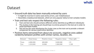 Dataset
• Ground truth data has been manually entered by users
• It might be incorrect in some cases (entry errors, user misbehaviour)
• Resembles crowdsourced datasets, which are very popular lately to train complex models
• Train and test sets respect the following rules:
1. Train and test sets should contains different online identities (e.g different individuals)
2. The clusters in the training set should have no entries present in the test set in order to
avoid overfitted models
3. Test set has the same distribution for cluster sizes as the train set to provide a relevant
comparison for various sized online identities
• Positive items extracted from about.me accounts, negative ones added
randomly between profiles with similar names, location, etc.
>> Bucharest.AI #5 << :: 05 Dec 17
 