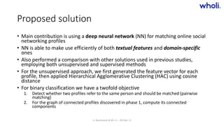 Proposed solution
• Main contribution is using a deep neural network (NN) for matching online social
networking profiles
• NN is able to make use efficiently of both textual features and domain-specific
ones
• Also performed a comparison with other solutions used in previous studies,
employing both unsupervised and supervised methods
• For the unsupervised approach, we first generated the feature vector for each
profile, then applied Hierarchical Agglomerative Clustering (HAC) using cosine
distance
• For binary classification we have a twofold objective
1. Detect whether two profiles refer to the same person and should be matched (pairwise
matching)
2. For the graph of connected profiles discovered in phase 1, compute its connected
components
>> Bucharest.AI #5 << :: 05 Dec 17
 