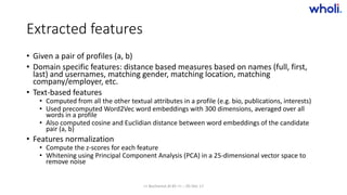 Extracted features
• Given a pair of profiles (a, b)
• Domain specific features: distance based measures based on names (full, first,
last) and usernames, matching gender, matching location, matching
company/employer, etc.
• Text-based features
• Computed from all the other textual attributes in a profile (e.g. bio, publications, interests)
• Used precomputed Word2Vec word embeddings with 300 dimensions, averaged over all
words in a profile
• Also computed cosine and Euclidian distance between word embeddings of the candidate
pair (a, b)
• Features normalization
• Compute the z-scores for each feature
• Whitening using Principal Component Analysis (PCA) in a 25-dimensional vector space to
remove noise
>> Bucharest.AI #5 << :: 05 Dec 17
 