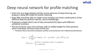 Deep neural network for profile matching
• Given the very large dataset and the recent advances of deep learning, we
propose a deep NN model for profile matching
• Deep NNs should be able to model more complex non-linear combinations of the
different features (domain specific, word embeddings)
• Proposed a model which uses 6 fully-connected (FC) layers with different
activation functions
• The loss function uses cross-entropy, with an added weight for false positives
which contribute 10 times more to the loss
• Penalizes false connections between profiles and counteracts the imbalanced distribution
>> Bucharest.AI #5 << :: 05 Dec 17
 