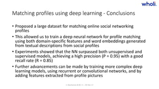 Matching profiles using deep learning - Conclusions
• Proposed a large dataset for matching online social networking
profiles
• This allowed us to train a deep neural network for profile matching
using both domain-specific features and word embeddings generated
from textual descriptions from social profiles
• Experiments showed that the NN surpassed both unsupervised and
supervised models, achieving a high precision (P = 0.95) with a good
recall rate (R = 0.85)
• Further advancements can be made by training more complex deep
learning models, using recurrent or convolutional networks, and by
adding features extracted from profile pictures
>> Bucharest.AI #5 << :: 05 Dec 17
 