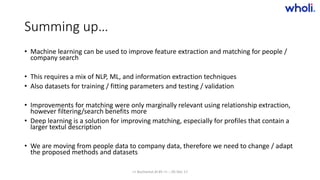 Summing up…
• Machine learning can be used to improve feature extraction and matching for people /
company search
• This requires a mix of NLP, ML, and information extraction techniques
• Also datasets for training / fitting parameters and testing / validation
• Improvements for matching were only marginally relevant using relationship extraction,
however filtering/search benefits more
• Deep learning is a solution for improving matching, especially for profiles that contain a
larger textul description
• We are moving from people data to company data, therefore we need to change / adapt
the proposed methods and datasets
>> Bucharest.AI #5 << :: 05 Dec 17
 