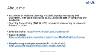 About me
• Passionate of Machine Learning, Natural Language Processing and
algorithms, with solid experience as a ML scientist both in companies and
academia.
• Teaching & mentoring (A&C @ UPB) to transmit some of my passion and
interest to others.
• Linkedin profile: https://www.linkedin.com/in/trebedea/
• Google Scholar:
https://scholar.google.ro/citations?user=7NxaE1MAAAAJ&hl=en&oi=ao
• Deep learning meetup (more scientific, less business)
https://www.meetup.com/Bucharest-Deep-Learning/
>> Bucharest.AI #5 << :: 05 Dec 17
 