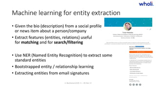 Machine learning for entity extraction
• Given the bio (description) from a social profile
or news item about a person/company
• Extract features (entities, relations) useful
for matching and for search/filtering
• Use NER (Named Entity Recognition) to extract some
standard entities
• Bootstrapped entity / relationship learning
• Extracting entities from email signatures
>> Bucharest.AI #5 << :: 05 Dec 17
 