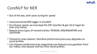 CoreNLP for NER
• Out of the box, with some tuning for speed
• Used pretrained NER tagger in CoreNLP
• To enhance speed, we only kept the CRF classifier & got rid of regex for
time and money
• Detects three types of named entities: PERSON, ORGANISATION and
LOCATION
• Trained on news dataset, therefore performance/accuracy degrades on
social profiles
• Can improve performance by integrating new features (use gazetteer from
our index), new dataset with bio from social profiles
>> Bucharest.AI #5 << :: 05 Dec 17
 