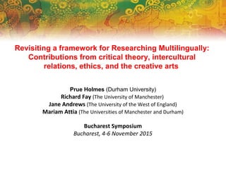 Revisiting a framework for Researching Multilingually:
Contributions from critical theory, intercultural
relations, ethics, and the creative arts
Prue Holmes (Durham University)
Richard Fay (The University of Manchester)
Jane Andrews (The University of the West of England)
Mariam Attia (The Universities of Manchester and Durham)
Bucharest Symposium
Bucharest, 4-6 November 2015
 