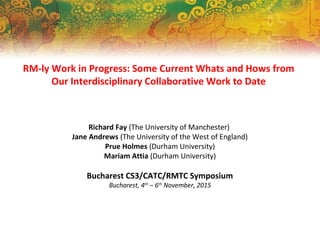 RM-ly Work in Progress: Some Current Whats and Hows from
Our Interdisciplinary Collaborative Work to Date
Richard Fay (The University of Manchester)
Jane Andrews (The University of the West of England)
Prue Holmes (Durham University)
Mariam Attia (Durham University)
Bucharest CS3/CATC/RMTC Symposium
Bucharest, 4th
– 6th
November, 2015
 