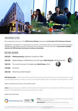 16:00-16:30
16:30-17:00
17:00-17:30
17:30-18:00
18:00-21:00
We are pleased to invite you to the SME Finance Meeting, taking place on November 28 in Bucharest, Romania.
Digitalization is everywhere. Its changing the way we think, communicate and, of course, the face of financial services.
SME Banking Club (Poland) and efcom (Germany) will be in Bucharest to share with you the key trends and digital
solutions for SME lending, factoring and customer onboarding.
Meeting opening (registration & welcome coffee)
Digital Strategies in SME Banking in the CEE region. Olena Gryniuk, SME Banking Club
The customer journey in the digital age. Daniel Huszar, efcom
QA session
Networking cocktail reception
VENUE: MERCURE BUCHAREST CITY CENTER, 15-17-17A GEORGE ENESCU
STR., 010302 BUCHAREST, DISTRICT 1
ORGANIZED BY: SME Banking Club (Poland) and efcom (Germany).
This is a personal invitation only. To confirm your attendance, please contact us by Nov 23 at cee@smebanking.club
If youd like to register more participants from your organization, please contact us at cee@smebanking.club. The organizers retain the right to select participants.
SME Banking Club is a club for SME bankers and financial companies providing financial services to small businesses. Its mission
is to exchange best practices and ideas, and also to encourage the implementation of innovations in financial products for SMEs.
Regions of activity: the Caucasus, CIS and CEE countries.
efcom produces the proven and efficient standard software for factoring: ef3. Since its foundation in 2000, efcom has grown to
become a technological leader that sets new benchmarks for the trade.
Region of activity: Europe
Meeting agenda:
INVITATION LETTER
 