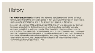 History
◦ The history of Bucharest covers the time from the early settlements on the locality's
territory (and that of the surrounding area in Ilfov County) until its modern existence as
a city, capital of Wallachia, and in the present-day capital of Romania.
◦ Between 6 December 1916 and November 1918, the city was occupied by German
forces as a result of the Battle of Bucharest, with the official capital temporarily
removed to Iași in the Moldova county. After World War I, Bucharest became the
capital of the Great Romania. In the interwar years its urban development continued ,
with the city gaining an average of 30,000 new residents each year. Also, some of the
city's main landmarks were built in this period, including Arcul de Triumf and Palatul
Telefoanelor.However, the Great Depression took its toll on Bucharest's citizens,
culminating in the Grivița Strike of 1933.

 