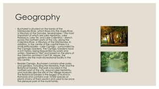 Geography
◦ Bucharest is situated on the banks of the
Dâmbovița River, which flows into the Argeș River,
a tributary of the Danube. Several lakes – the most
important of which are Lake Herăstrău, Lake
Floreasca, Lake Tei, and Lake Colentina – stretch
across the northern parts of the city, along the
Colentina River, a tributary of the Dâmbovița. In
addition, in the centre of the capital there is a
small artificial lake – Lake Cișmigiu – surrounded by
the Cișmigiu Gardens. The Cișmigiu Gardens have
a rich history, being frequented by poets and
writers. Opened in 1847 and based on the plans of
the German architect Carl F.W. Meyer, the
gardens are the main recreational facility in the
city centre.
◦ Besides Cișmigiu, Bucharest contains other parks
and gardens, including the Herăstrău Park and the
Botanical Garden. The park is located in the
northern part of the city, around Lake Herăstrău,
and includes also the site of the Village Museum.
The Botanical Garden is the largest of its kind in
Romania and contains over 10,000 species of
plants (many of them exotic) and used to be once
the pleasure park of the royal family.

 