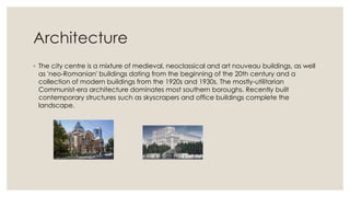Architecture
◦ The city centre is a mixture of medieval, neoclassical and art nouveau buildings, as well
as 'neo-Romanian' buildings dating from the beginning of the 20th century and a
collection of modern buildings from the 1920s and 1930s. The mostly-utilitarian
Communist-era architecture dominates most southern boroughs. Recently built
contemporary structures such as skyscrapers and office buildings complete the
landscape.

 