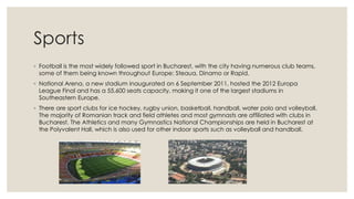 Sports
◦ Football is the most widely followed sport in Bucharest, with the city having numerous club teams,
some of them being known throughout Europe: Steaua, Dinamo or Rapid.
◦ National Arena, a new stadium inaugurated on 6 September 2011, hosted the 2012 Europa
League Final and has a 55,600 seats capacity, making it one of the largest stadiums in
Southeastern Europe.
◦ There are sport clubs for ice hockey, rugby union, basketball, handball, water polo and volleyball.
The majority of Romanian track and field athletes and most gymnasts are affiliated with clubs in
Bucharest. The Athletics and many Gymnastics National Championships are held in Bucharest at
the Polyvalent Hall, which is also used for other indoor sports such as volleyball and handball.

 