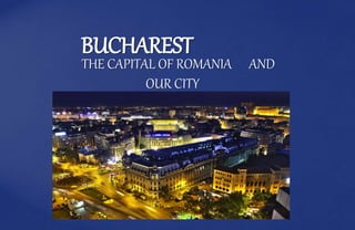 BUCHAREST
THE CAPITAL OF ROMANIA AND
OUR CITY
 