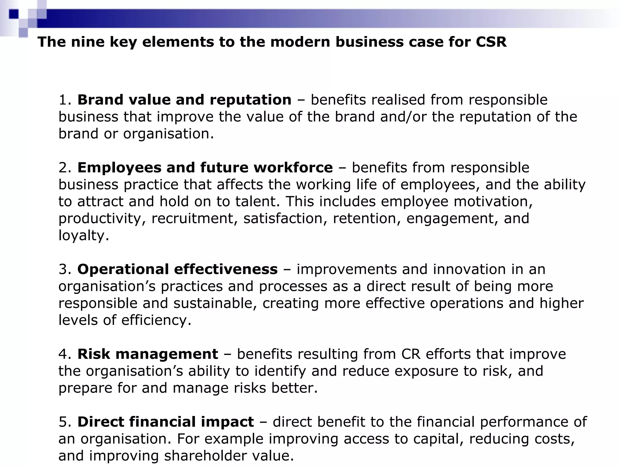 The nine key elements to the modern business case for CSR 1.  Brand value and reputation  – benefits realised from responsible business that improve the value of the brand and/or the reputation of the brand or organisation.  2.  Employees and future workforce  – benefits from responsible business practice that affects the working life of employees, and the ability to attract and hold on to talent. This includes employee motivation, productivity, recruitment, satisfaction, retention, engagement, and loyalty.  3.  Operational effectiveness  – improvements and innovation in an organisation’s practices and processes as a direct result of being more responsible and sustainable, creating more effective operations and higher levels of efficiency.  4.  Risk management  – benefits resulting from CR efforts that improve the organisation’s ability to identify and reduce exposure to risk, and prepare for and manage risks better.  5.  Direct financial impact  – direct benefit to the financial performance of an organisation. For example improving access to capital, reducing costs, and improving shareholder value.  