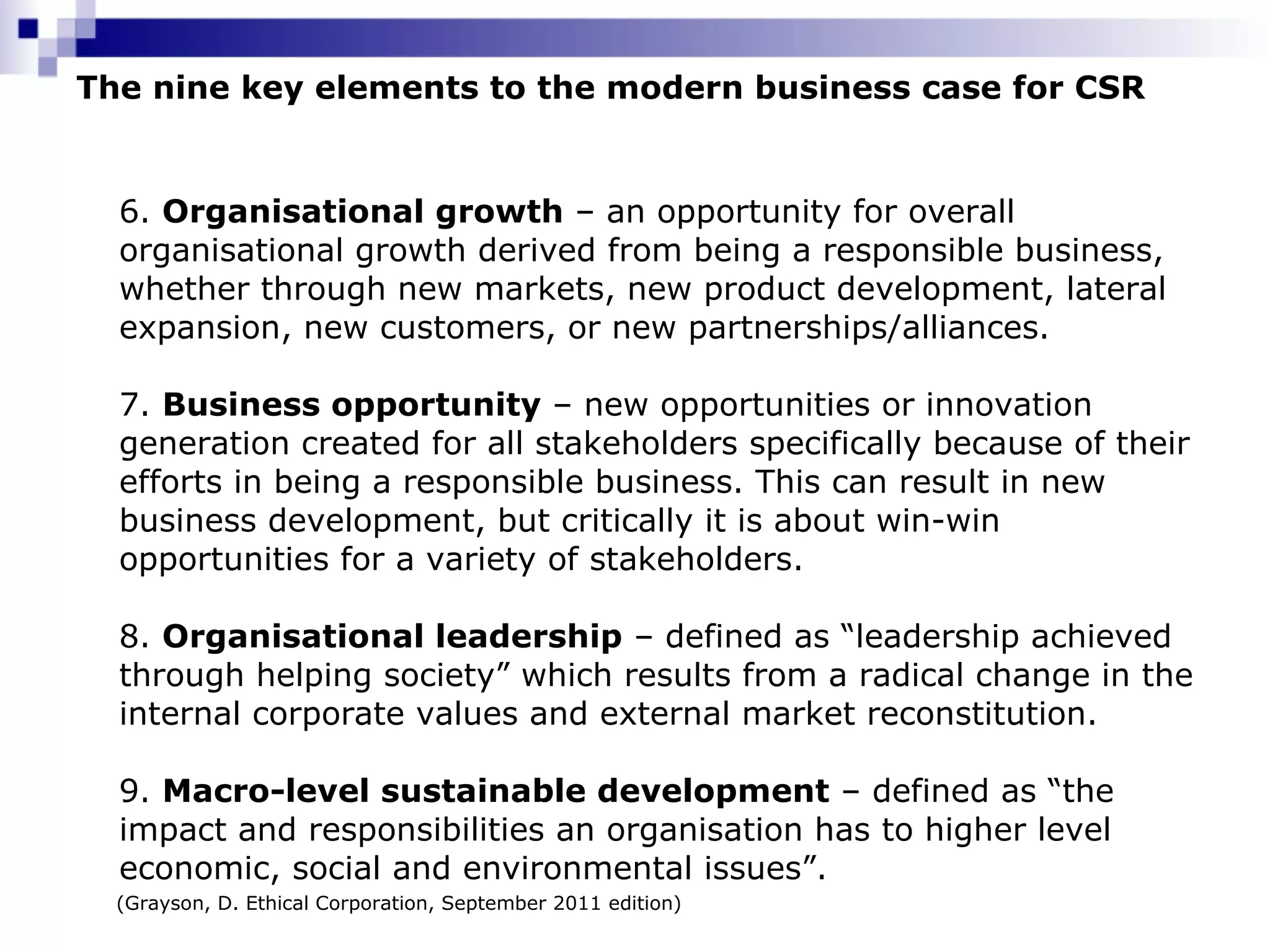 The nine key elements to the modern business case for CSR 6.  Organisational growth  – an opportunity for overall organisational growth derived from being a responsible business, whether through new markets, new product development, lateral expansion, new customers, or new partnerships/alliances.  7.  Business opportunity  – new opportunities or innovation generation created for all stakeholders specifically because of their efforts in being a responsible business. This can result in new business development, but critically it is about win-win opportunities for a variety of stakeholders.  8.  Organisational leadership  – defined as “leadership achieved through helping society” which results from a radical change in the internal corporate values and external market reconstitution.  9.  Macro-level sustainable development  – defined as “the impact and responsibilities an organisation has to higher level economic, social and environmental issues”.  (Grayson, D. Ethical Corporation, September 2011 edition) 