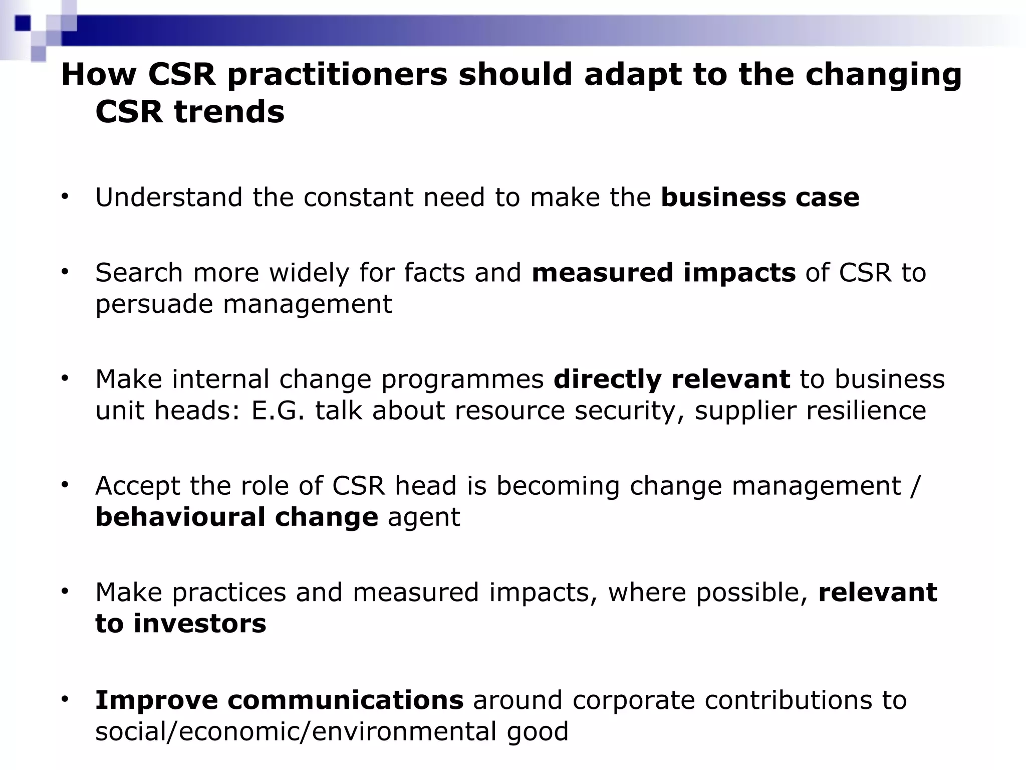 How CSR practitioners should adapt to the changing CSR trends Understand the constant need to make the  business case Search more widely for facts and  measured impacts  of CSR to persuade management Make internal change programmes  directly relevant  to business unit heads: E.G. talk about resource security, supplier resilience Accept the role of CSR head is becoming change management /  behavioural change  agent Make practices and measured impacts, where possible,  relevant to investors Improve communications  around corporate contributions to social/economic/environmental good 