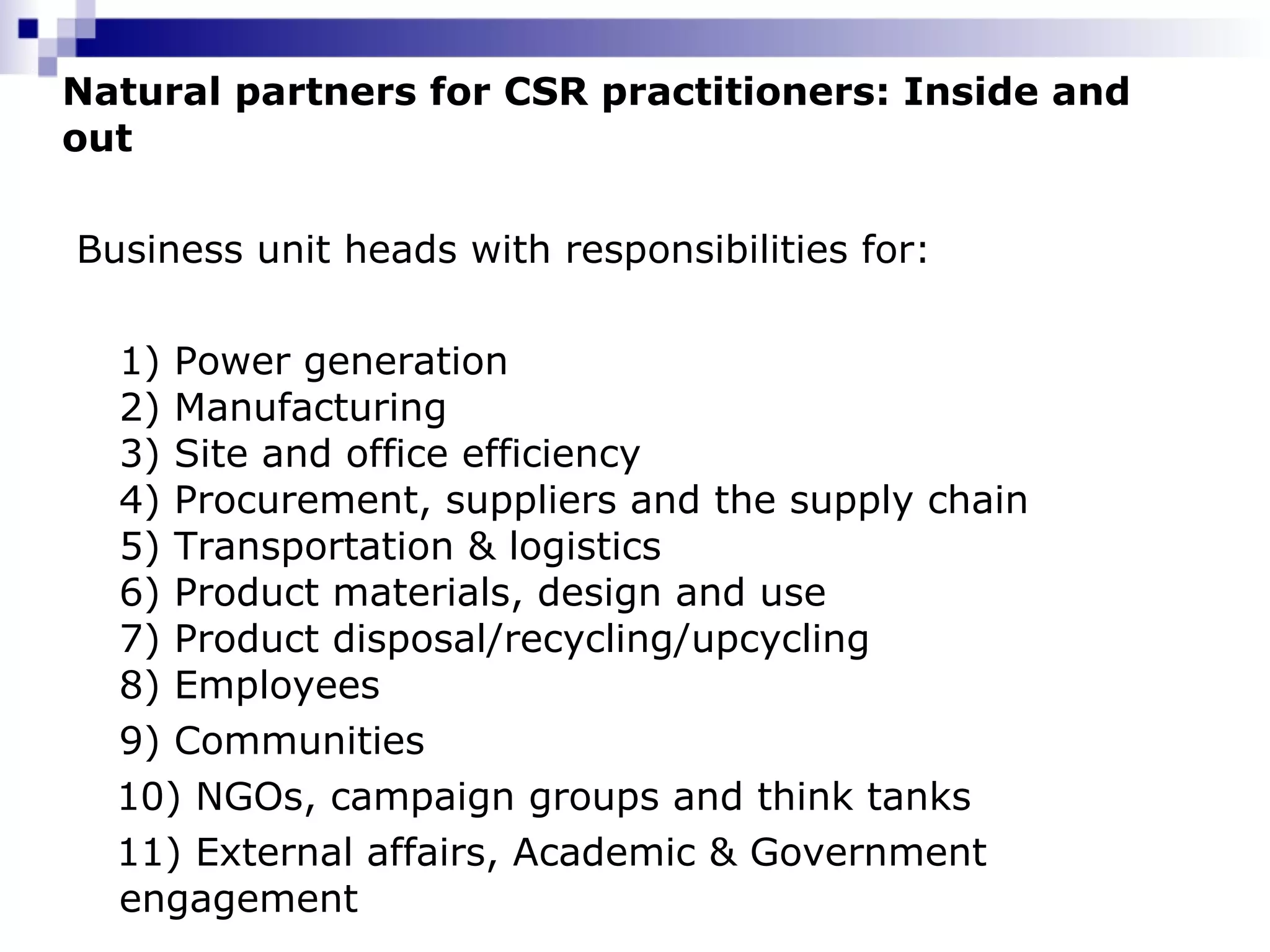 Natural partners for CSR practitioners: Inside and out Business unit heads with responsibilities for: 1) Power generation  2) Manufacturing  3) Site and office efficiency  4) Procurement, suppliers and the supply chain  5) Transportation & logistics  6) Product materials, design and use  7) Product disposal/recycling/upcycling  8) Employees 9) Communities  10) NGOs, campaign groups and think tanks 11) External affairs, Academic & Government engagement 