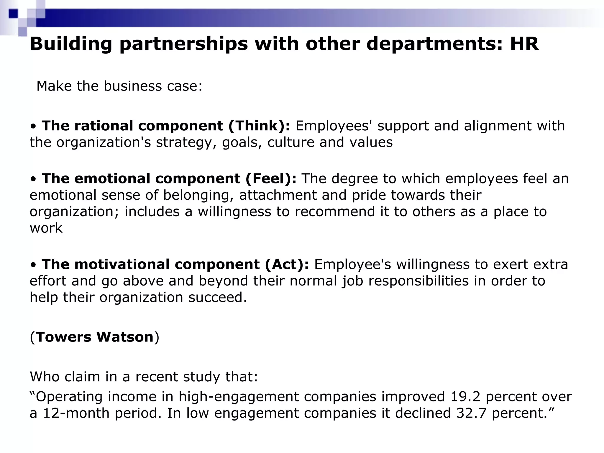 Building partnerships with other departments: HR Make the business case:  •   The rational component (Think):  Employees' support and alignment with the organization's strategy, goals, culture and values •  The emotional component (Feel):  The degree to which employees feel an emotional sense of belonging, attachment and pride towards their organization; includes a willingness to recommend it to others as a place to work •   The motivational component (Act):  Employee's willingness to exert extra effort and go above and beyond their normal job responsibilities in order to help their organization succeed. ( Towers Watson )   Who claim in a recent study that: “ Operating income in high-engagement companies improved 19.2 percent over a 12-month period. In low engagement companies it declined 32.7 percent.” 