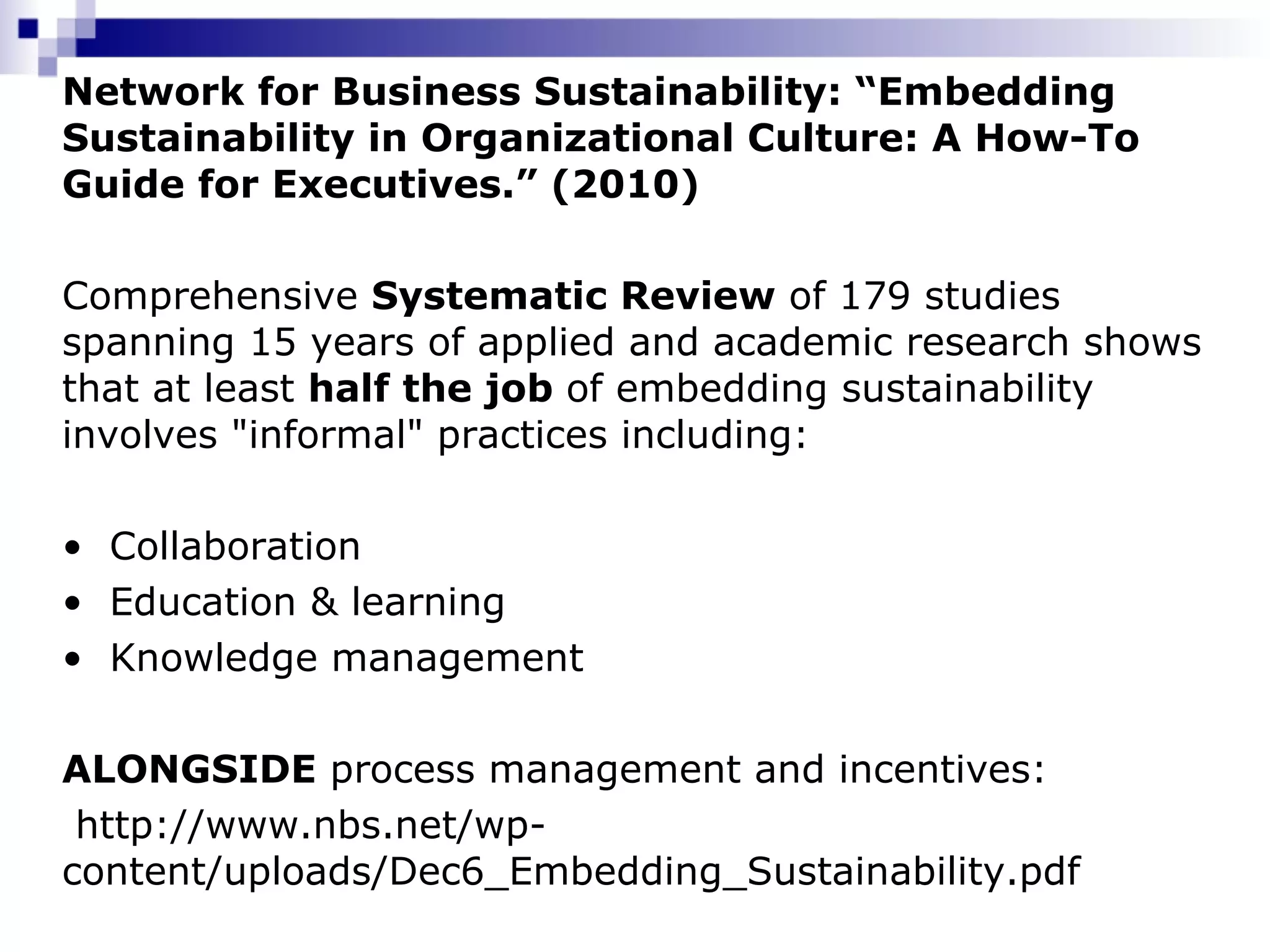 Network for Business Sustainability: “Embedding Sustainability in Organizational Culture: A How-To Guide for Executives.” (2010)   Comprehensive  Systematic Review  of 179 studies spanning 15 years of applied and academic research shows that at least  half the job  of embedding sustainability involves "informal" practices including: Collaboration Education & learning Knowledge management ALONGSIDE  process management and incentives:    http://www.nbs.net/wp-content/uploads/Dec6_Embedding_Sustainability.pdf 