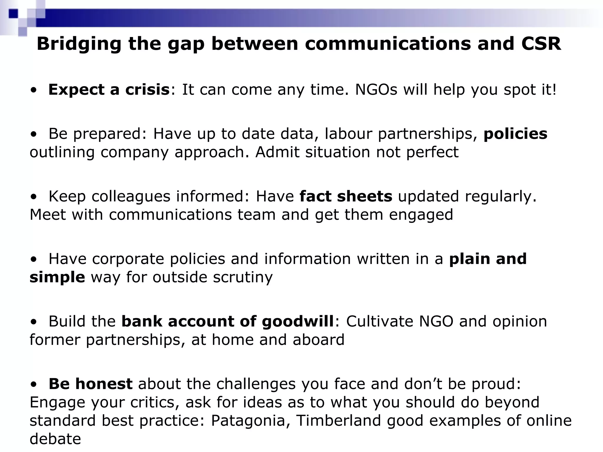 Bridging the gap between communications and CSR Expect a crisis : It can come any time. NGOs will help you spot it! Be prepared: Have up to date data, labour partnerships,  policies  outlining company approach. Admit situation not perfect Keep colleagues informed: Have  fact sheets  updated regularly. Meet with communications team and get them engaged Have corporate policies and information written in a  plain and simple  way for outside scrutiny Build the  bank account of goodwill : Cultivate NGO and opinion former partnerships, at home and aboard Be honest  about the challenges you face and don’t be proud: Engage your critics, ask for ideas as to what you should do beyond standard best practice: Patagonia, Timberland good examples of online debate 