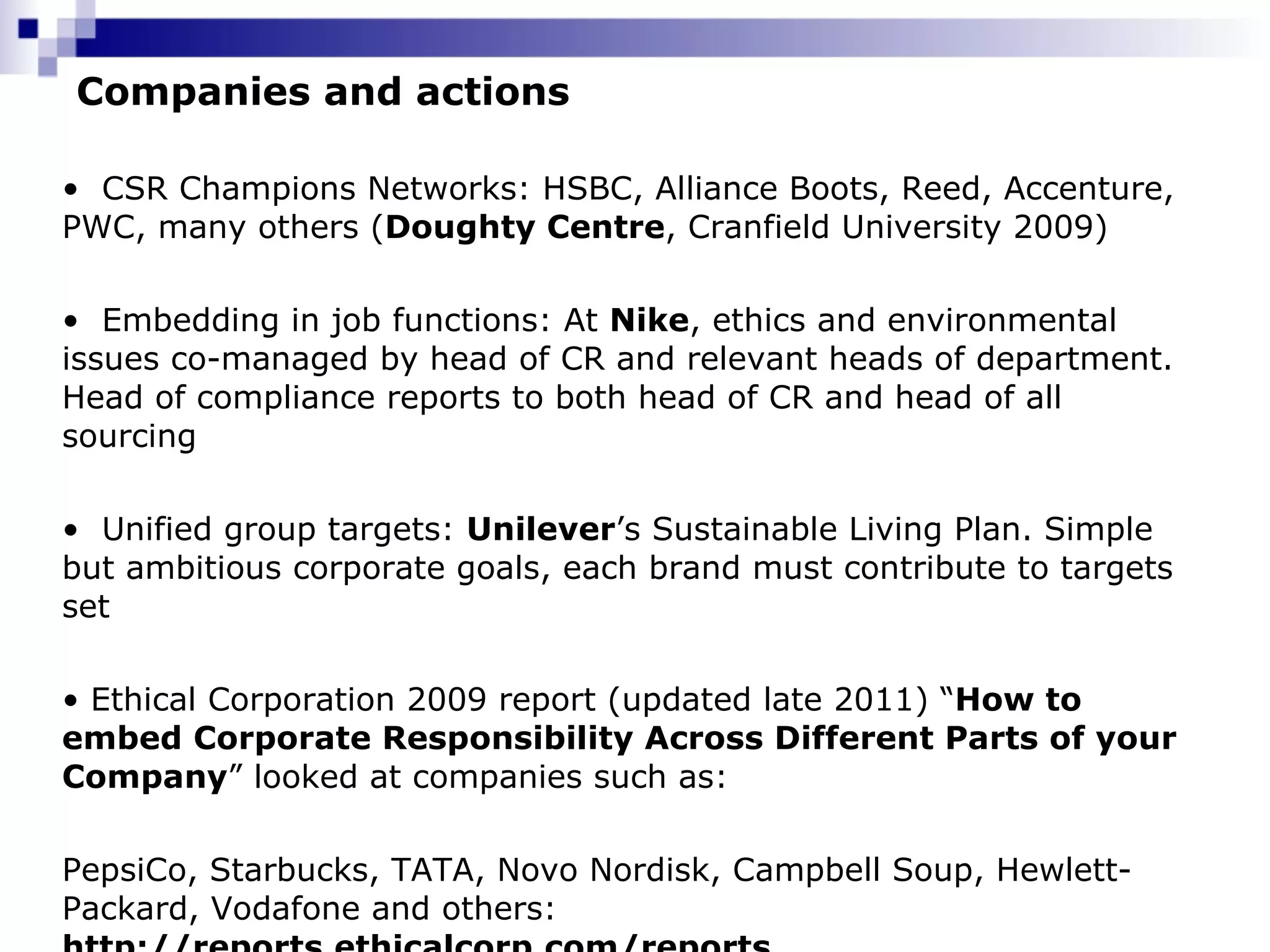 Companies and actions CSR Champions Networks: HSBC, Alliance Boots, Reed, Accenture, PWC, many others ( Doughty Centre , Cranfield University 2009) Embedding in job functions: At  Nike ,  ethics and environmental issues co-managed by head of CR and relevant heads of department. Head of compliance reports to both head of CR and head of all sourcing Unified group targets:  Unilever ’s Sustainable Living Plan. Simple but ambitious corporate goals, each brand must contribute to targets set Ethical Corporation 2009 report (updated late 2011) “ How to embed Corporate Responsibility Across Different Parts of your Company ” looked at companies such as:  PepsiCo, Starbucks, TATA, Novo Nordisk, Campbell Soup, Hewlett-Packard, Vodafone and others:  http://reports.ethicalcorp.com/reports 
