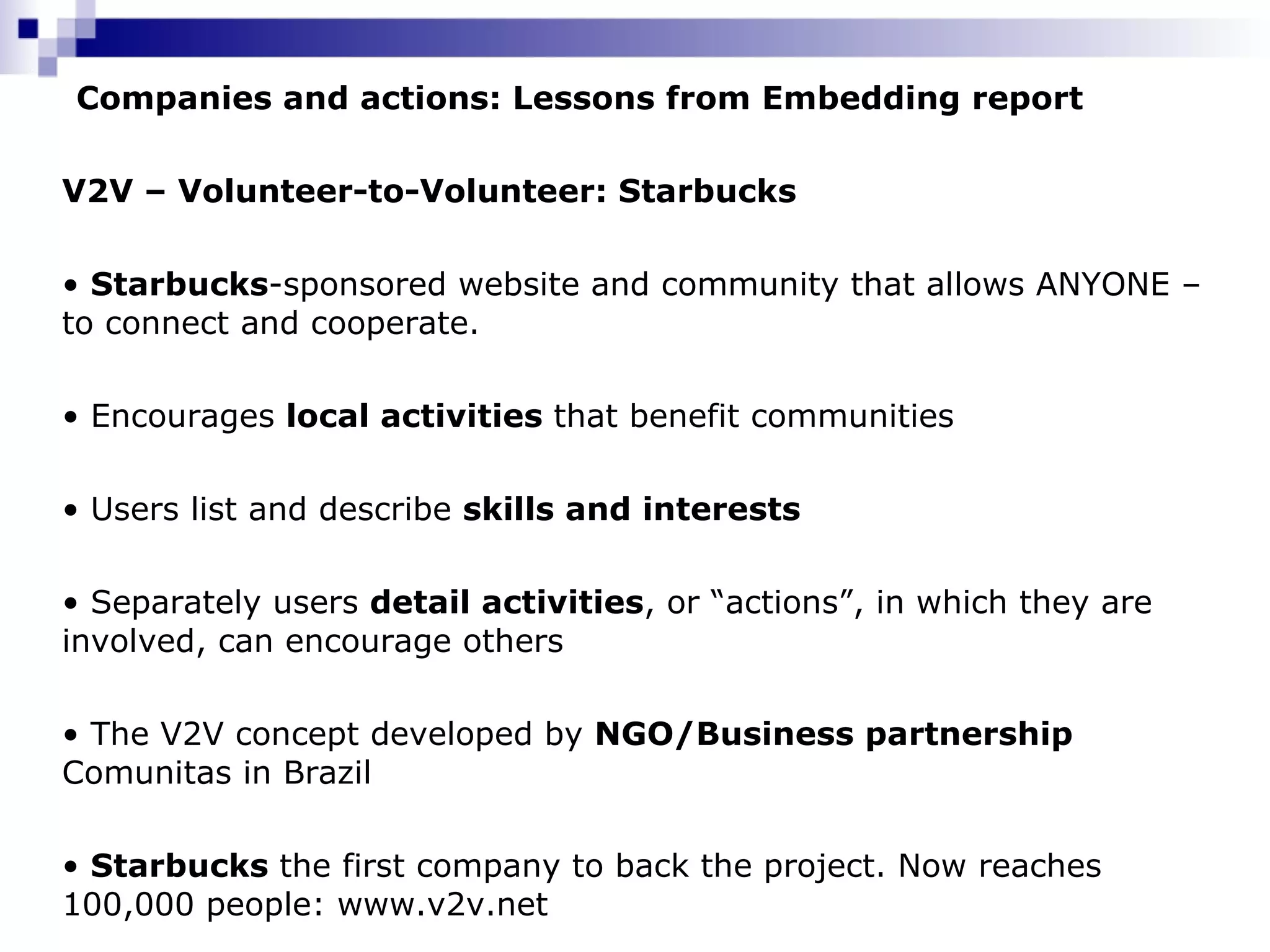 Companies and actions: Lessons from Embedding report V2V – Volunteer-to-Volunteer: Starbucks   Starbucks -sponsored website and community that allows ANYONE – to connect and cooperate.  Encourages  local activities  that benefit communities Users list and describe  skills and interests Separately users  detail activities , or “actions”, in which they are involved, can encourage others  The V2V concept developed by  NGO/Business partnership  Comunitas in Brazil Starbucks  the first company to back the project. Now reaches 100,000 people :  www.v2v.net 