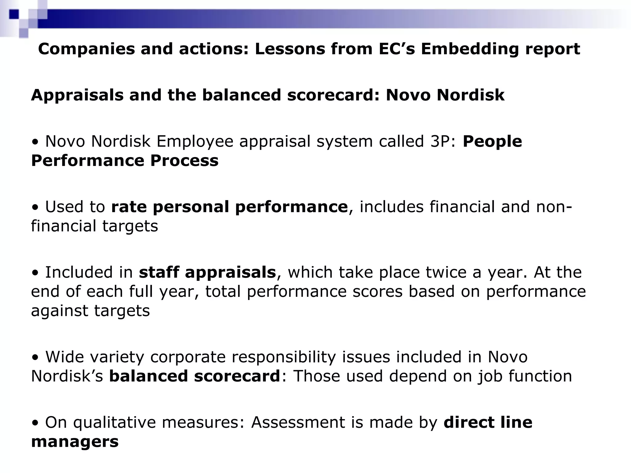 Companies and actions: Lessons from EC’s Embedding report Appraisals and the balanced scorecard: Novo Nordisk   Novo Nordisk Employee appraisal system called 3P:  People  Performance Process Used to  rate personal performance , includes financial and non-financial targets Included in  staff appraisals , which take place twice a year. At the end of each full year, total performance scores based on performance against targets Wide variety corporate responsibility issues included in Novo Nordisk’s  balanced scorecard : Those used depend on job function On qualitative measures: Assessment is made by  direct line managers 