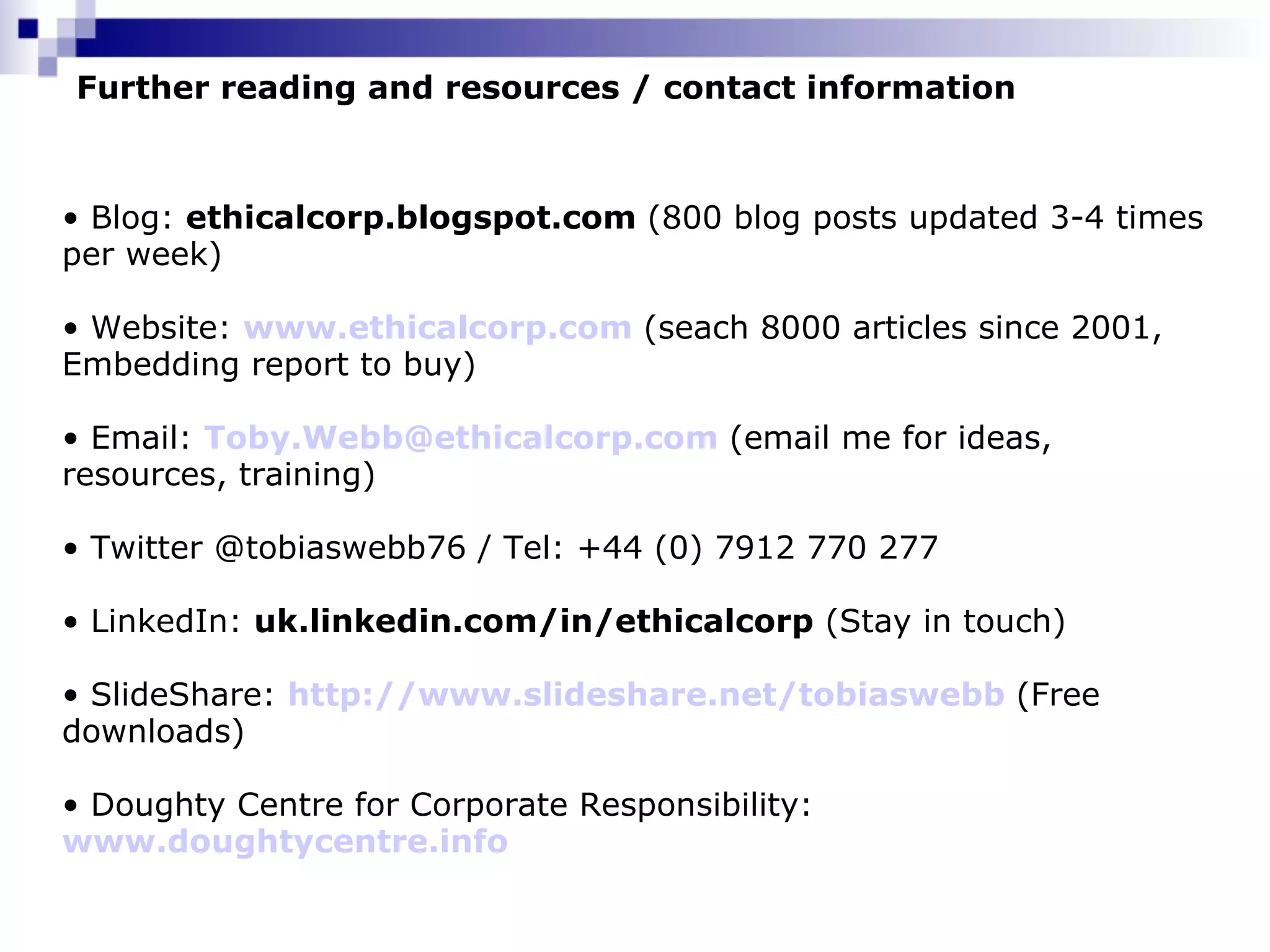 Further reading and resources / contact information Blog:  ethicalcorp.blogspot.com  (800 blog posts updated 3-4 times per week) Website:  www.ethicalcorp.com   (seach 8000 articles since 2001, Embedding report to buy) Email:  [email_address]   (email me for ideas, resources, training) Twitter @tobiaswebb76 / Tel: +44 (0) 7912 770 277 LinkedIn:  uk.linkedin.com/in/ethicalcorp  (Stay in touch) SlideShare:  http://www.slideshare.net/tobiaswebb   (Free downloads) Doughty Centre for Corporate Responsibility:  www.doughtycentre.info 