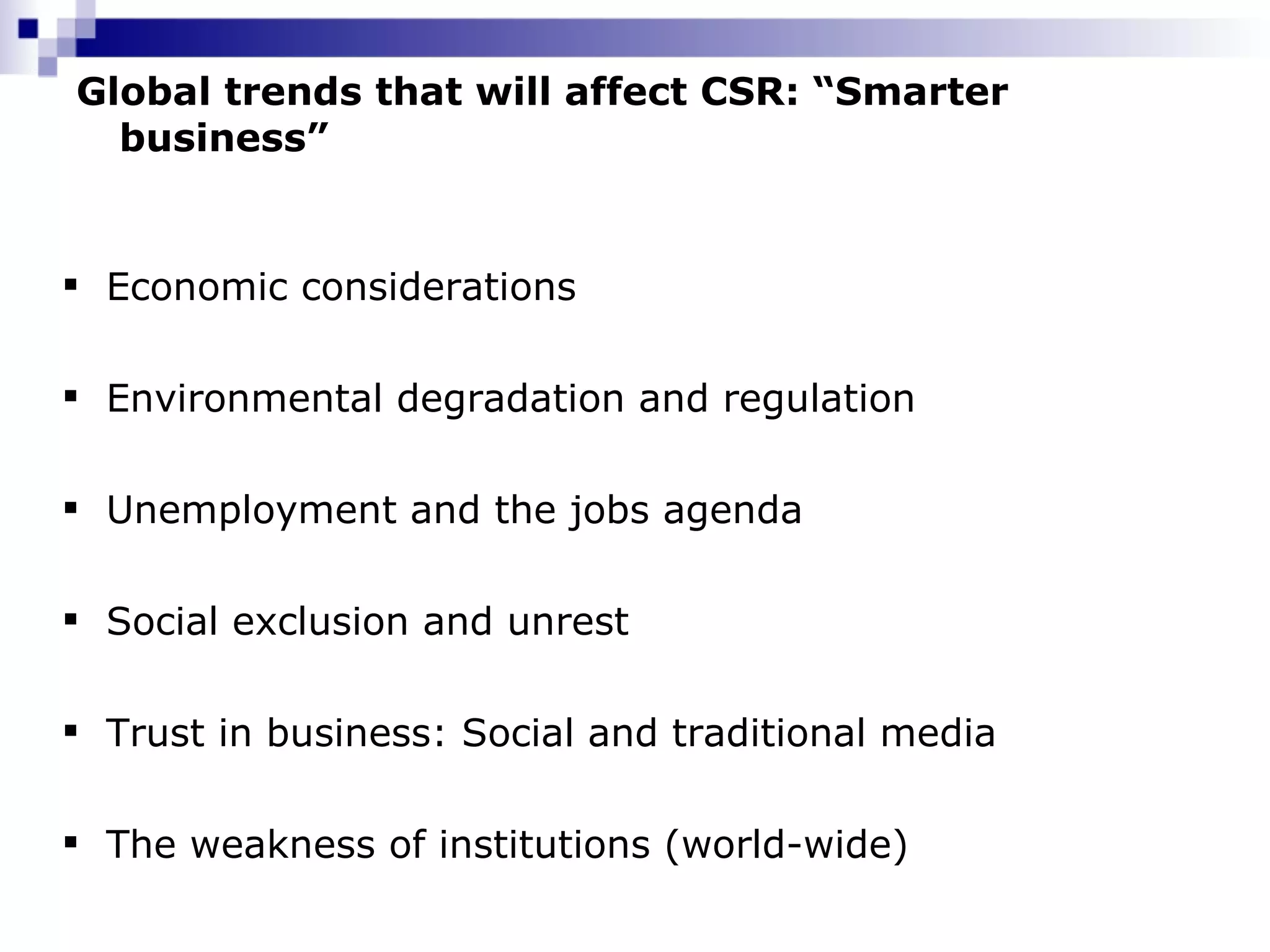 Global trends that will affect CSR: “Smarter business” Economic considerations Environmental degradation and regulation Unemployment and the jobs agenda Social exclusion and unrest Trust in business: Social and traditional media  The weakness of institutions (world-wide) 