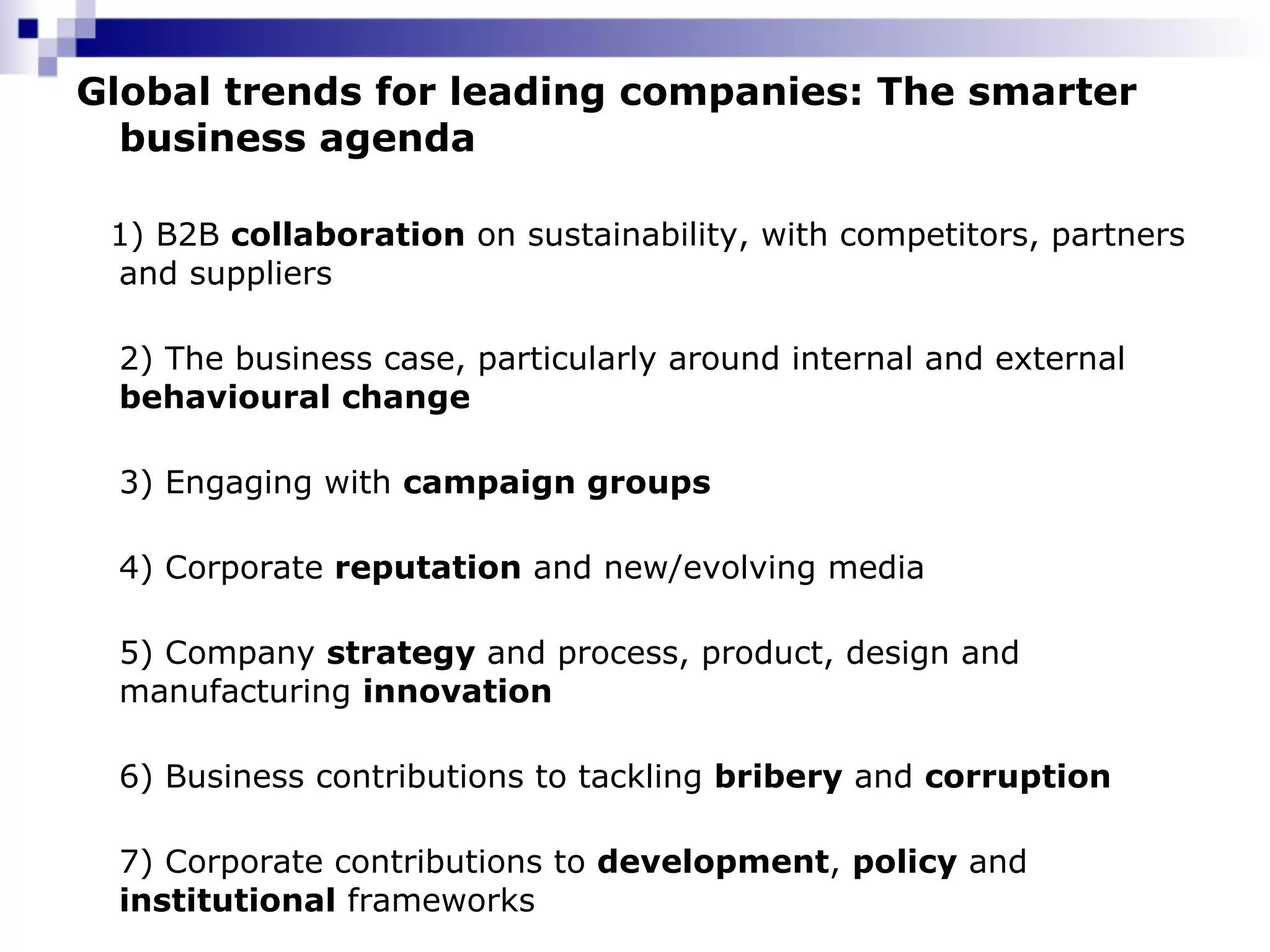 Global trends for leading companies: The smarter business agenda  1) B2B  collaboration  on sustainability, with competitors, partners and suppliers 2) The business case, particularly around internal and external  behavioural change 3) Engaging with  campaign groups 4) Corporate  reputation  and new/evolving media 5) Company  strategy  and process, product, design and manufacturing  innovation 6) Business contributions to tackling  bribery  and  corruption 7) Corporate contributions to  development ,  policy  and  institutional  frameworks 
