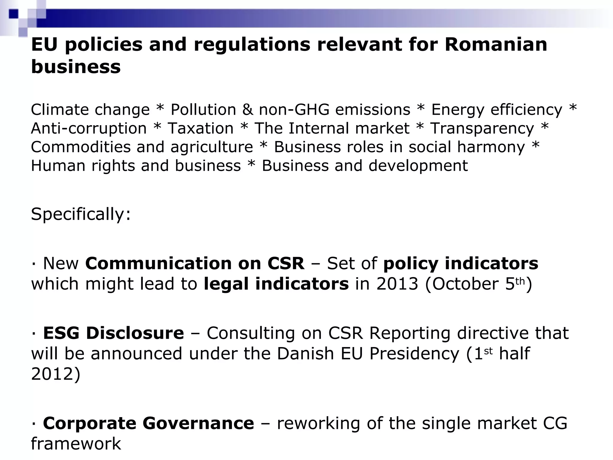 EU policies and regulations relevant for Romanian business Climate change * Pollution & non-GHG emissions * Energy efficiency * Anti-corruption * Taxation * The Internal market * Transparency * Commodities and agriculture * Business roles in social harmony * Human rights and business * Business and development Specifically: · New  Communication on CSR  – Set of  policy indicators  which might lead to  legal indicators  in 2013 (October 5 th )  ·  ESG Disclosure  – Consulting on CSR Reporting directive that will be announced under the Danish EU Presidency (1 st  half 2012) ·  Corporate Governance  – reworking of the single market CG framework 