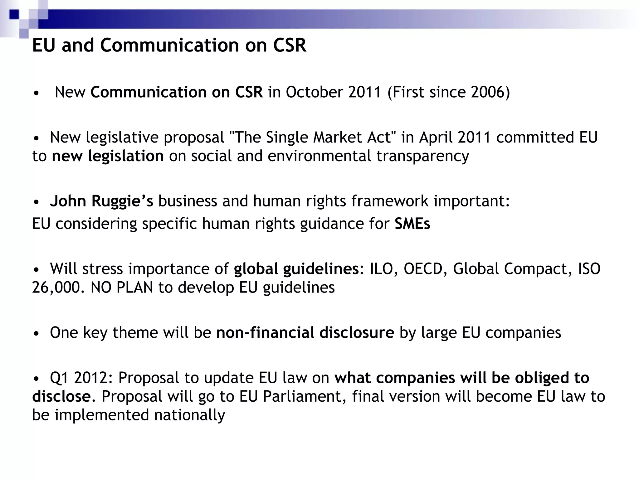 EU and Communication on CSR New  Communication on CSR  in October 2011 (First since 2006) New legislative proposal "The Single Market Act" in April 2011 committed EU to  new legislation  on social and environmental transparency John Ruggie’s  business and human rights framework important: EU considering specific human rights guidance for  SMEs Will stress importance of  global guidelines : ILO, OECD, Global Compact, ISO 26,000. NO PLAN to develop EU guidelines One key theme will be  non-financial disclosure  by large EU companies Q1 2012: Proposal to update EU law on  what companies will be obliged to disclose . Proposal will go to EU Parliament, final version will become EU law to be implemented nationally  