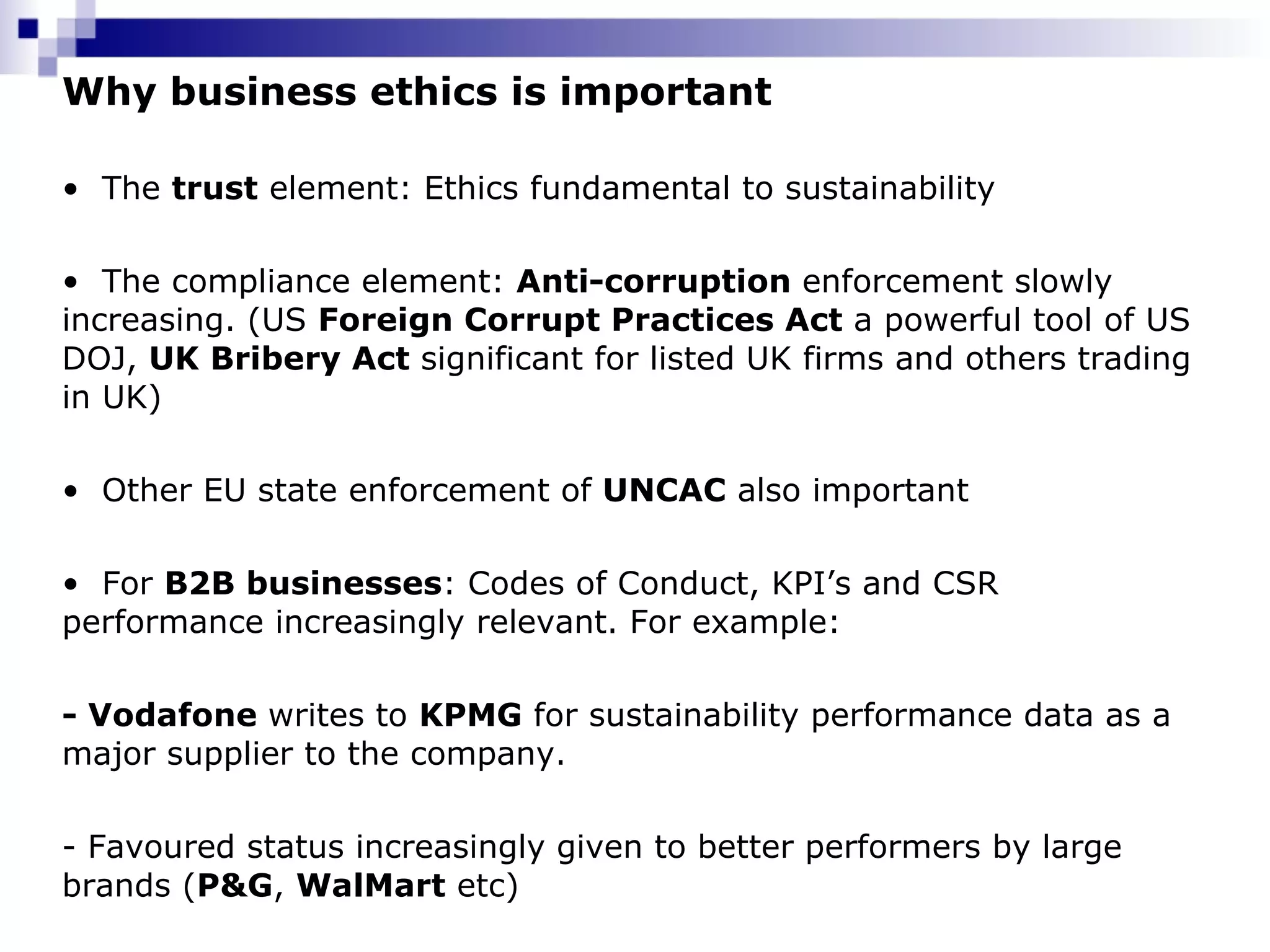 Why business ethics is important The  trust  element: Ethics fundamental to sustainability  The compliance element:  Anti-corruption  enforcement slowly increasing. (US  Foreign Corrupt Practices Act  a powerful tool of US DOJ,  UK Bribery Act  significant for listed UK firms and others trading in UK) Other EU state enforcement of  UNCAC  also important For  B2B businesses : Codes of Conduct, KPI’s and CSR performance increasingly relevant. For example: - Vodafone  writes to  KPMG  for sustainability performance data as a major supplier to the company.  - Favoured status increasingly given to better performers by large brands ( P&G ,  WalMart  etc)  
