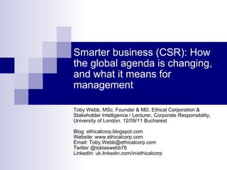 Smarter business (CSR): How the global agenda is changing, and what it means for management Toby Webb, MSc. Founder & MD, Ethical Corporation & Stakeholder Intelligence / Lecturer, Corporate Responsibility, University of London. 12/09/11 Bucharest Blog: ethicalcorp.blogspot.com Website: www.ethicalcorp.com Email: Toby.Webb@ethicalcorp.com Twitter @tobiaswebb76 LinkedIn: uk.linkedin.com/in/ethicalcorp 